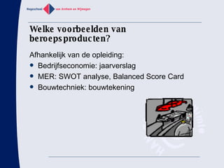Welke voorbeelden van beroepsproducten? Afhankelijk van de opleiding:  Bedrijfseconomie: jaarverslag MER: SWOT analyse, Balanced Score Card Bouwtechniek: bouwtekening 