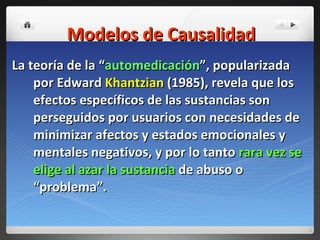 Modelos de Causalidad La teoría de la “ automedicación ”, popularizada por Edward  Khantzian  (1985), revela que los efectos específicos de las sustancias son perseguidos por usuarios con necesidades de minimizar afectos y estados emocionales y mentales negativos, y por lo tanto  rara vez se elige al azar la sustancia  de abuso o “problema”. 