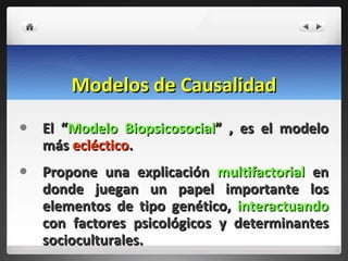 Modelos de Causalidad El “ Modelo Biopsicosocial ” , es el modelo más  ecléctico .  Propone una explicación  multifactorial  en donde juegan un papel importante los elementos de tipo genético,  interactuando  con factores psicológicos y determinantes socioculturales. 