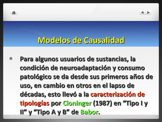Modelos de Causalidad Para algunos usuarios de sustancias, la condición de neuroadaptación y consumo patológico se da desde sus primeros años de uso, en cambio en otros en el lapso de décadas, esto llevó a la  caracterización de tipologías  por  Cloninger  (1987) en “Tipo I y II” y “Tipo A y B” de  Babor . 