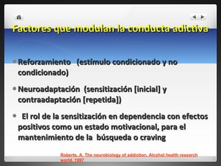Factores que modulan la conducta adictiva  Reforzamiento  (estímulo condicionado y no condicionado) Neuroadaptación  (sensitización [inicial] y contraadaptación [repetida]) El rol de la sensitización en dependencia con efectos positivos como un estado motivacional, para el mantenimiento de la  búsqueda o craving  Roberts, A. The neurobiology of addiction. Alcohol health research world. 1997 