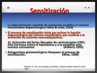 Sensitización La administración repetida de sustancias modifica el sistema mesolímbico dopaminérgico (Wise & Leeb, 1993) El proceso de sensitización inicia por activar la función dopaminérgica del sistema mesolímbico que conlleva a la activación de sistemas neuroadaptativos.  Ej. Activación del factor liberador de corticotropina (CRF). Esta hormona activa al hipotálamo y a la amígdala ante eventos estresantes  (Roberts 1995) Antagonistas glutamatérgicos bloquean el proceso de sensitización.  (Wise, 1998) Roberts, A. The neurobiology of addiction. Alcohol health research world. 1997 