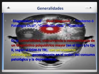 Generalidades “ Diagnosticos Dual ”,  “ Dual Diagnosis ”, “ Trastorno ó Patologia Dual”, “Condición Dual”, “Dualidad”. Es la   comorbilidad, concurrencia o concomitancia de un diagnóstico psiquiátrico   mayor   (en el Eje I y/o Eje II, según el DSM-IV TR ),   con un trastorno adictológico ,   generalmente en el orden del consumo patológico y la dependencia. 
