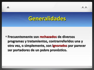 Generalidades Frecuentemente son  rechazados  de diversos programas y tratamientos, contrarreferidos una y otra vez, o simplemente, son  i gnorados  por parecer ser portadores de un pobre pronóstico. 