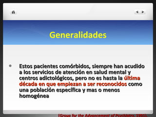 Generalidades Estos pacientes comórbidos, siempre han acudido a los servicios de atención en salud mental y centros adictológicos, pero no es hasta la  última década en que empiezan a ser reconocidos  como una población específica y mas o menos homogénea  ( Group for the Advancement of Psychiatry , 1991). 