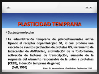PLASTICIDAD TEMPRANA Sustrato molecular La administración temprana de psicoestimulantes activa ligando el receptor dopaminérgico D1, lo cual produce una cascada de eventos (activación de proteína G5, incremento de intracelular de AMPcíclico, estimulación de la fosforilación, activación de factores de transcripción, aumento de la respuesta del elemento responsable de la unión a proteínas [CREB], inducción temprana de genes)  (Self, 1996) Koob, G. Neuroscience of addiction. September 1998 
