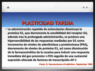 PLASTICIDAD TARDIA La administración repetida de estimulantes disminuye la proteína G1, que decrementa la sensibilidad del receptor D2, además tras la prolongada administración, se produce una hipersensibilidad de las respuestas mediadas por D1 como incremento de niveles de adenilciclasa y proteincinasa (PKA), decremento de niveles de proteína G1, así como disminución de la farmacocinética de la cocaína para inducir una respuesta inmediata del gen promotor c-FOS seguida de una sustancial expresión alterada de factores de transcripción AP-1  Koob, G. Neuroscience of addiction. September 1998 