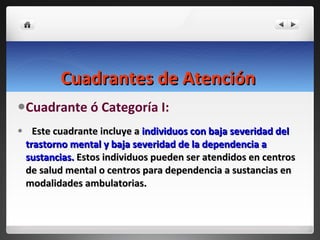 Cuadrantes de Atención   Cuadrante ó Categoría I: Este cuadrante incluye a  individuos con baja severidad del trastorno mental y baja severidad de la dependencia a sustancias.  Estos individuos pueden ser atendidos en centros de salud mental o centros para dependencia a sustancias en modalidades ambulatorias.  
