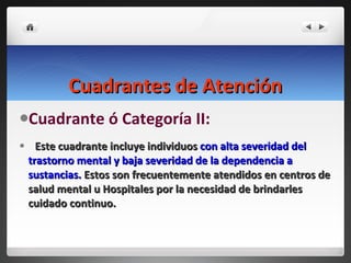 Cuadrantes de Atención Cuadrante ó Categoría II:  Este cuadrante incluye individuos  con alta severidad del trastorno mental y baja severidad de la dependencia a sustancias.  Estos son frecuentemente atendidos en centros de salud mental u Hospitales por la necesidad de brindarles cuidado continuo. 