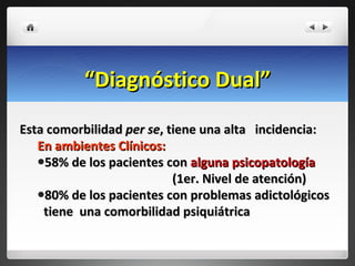 “ Diagnóstico Dual” Esta comorbilidad  per se , tiene una alta  incidencia: En ambientes Clínicos: 58% de los pacientes con  alguna psicopatología  (1er. Nivel de atención) 80% de los pacientes con problemas adictológicos  tiene  una comorbilidad psiquiátrica 