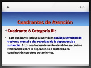 Cuadrantes de Atención   Cuadrante ó Categoría III:  Este cuadrante incluye a individuos  con baja severidad del trastorno mental y alta severidad de la dependencia a sustancias.  Estos son frecuentemente atendidos en centros residenciales para la dependencia a sustancias en combinación con otros tratamientos. 