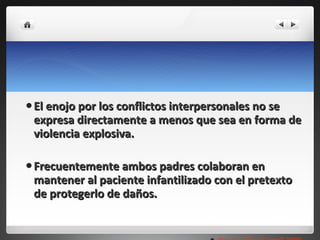 El enojo por los conflictos interpersonales no se expresa directamente a menos que sea en forma de violencia explosiva. Frecuentemente ambos padres colaboran en mantener al paciente infantilizado con el pretexto de protegerlo de daños. Rounsaville y Carroll,1995 