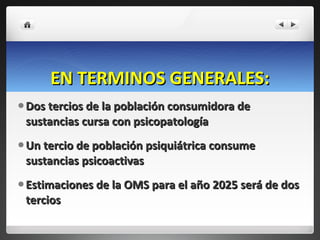 EN TERMINOS GENERALES: Dos tercios de la población consumidora de sustancias cursa con psicopatología Un tercio de población psiquiátrica consume sustancias psicoactivas Estimaciones de la OMS para el año 2025 será de dos tercios 
