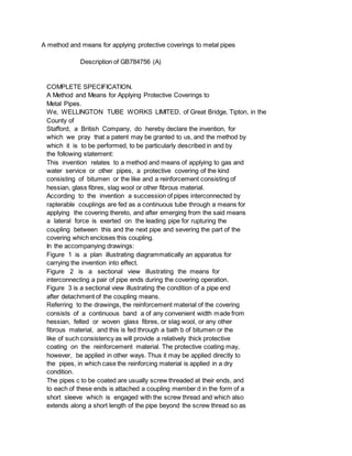A method and means for applying protective coverings to metal pipes
Description of GB784756 (A)
COMPLETE SPECIFICATION.
A Method and Means for Applying Protective Coverings to
Metal Pipes.
We, WELLINGTON TUBE WORKS LIMITED, of Great Bridge, Tipton, in the
County of
Stafford, a British Company, do hereby declare the invention, for
which we pray that a patent may be granted to us, and the method by
which it is to be performed, to be particularly described in and by
the following statement:
This invention relates to a method and means of applying to gas and
water service or other pipes, a protective covering of the kind
consisting of bitumen or the like and a reinforcement consisting of
hessian, glass fibres, slag wool or other fibrous material.
According to the invention a succession of pipes interconnected by
rapterable couplings are fed as a continuous tube through a means for
applying the covering thereto, and after emerging from the said means
a lateral force is exerted on the leading pipe for rupturing the
coupling between this and the next pipe and severing the part of the
covering which encloses this coupling.
In the accompanying drawings:
Figure 1 is a plan illustrating diagrammatically an apparatus for
carrying the invention into effect.
Figure 2 is a sectional view illustrating the means for
interconnecting a pair of pipe ends during the covering operation.
Figure 3 is a sectional view illustrating the condition of a pipe end
after detachment of the coupling means.
Referring to the drawings, the reinforcement material of the covering
consists of a continuous band a of any convenient width made from
hessian, felted or woven glass fibres, or slag wool, or any other
fibrous material, and this is fed through a bath b of bitumen or the
like of such consistency as will provide a relatively thick protective
coating on the reinforcement material. The protective coating may,
however, be applied in other ways. Thus it may be applied directly to
the pipes, in which case the reinforcing material is applied in a dry
condition.
The pipes c to be coated are usually screw threaded at their ends, and
to each of these ends is attached a coupling member d in the form of a
short sleeve which is engaged with the screw thread and which also
extends along a short length of the pipe beyond the screw thread so as
 