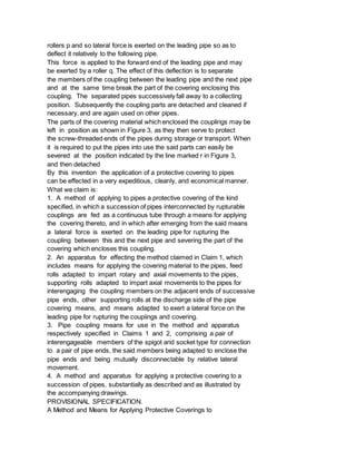 rollers p and so lateral force is exerted on the leading pipe so as to
deflect it relatively to the following pipe.
This force is applied to the forward end of the leading pipe and may
be exerted by a roller q. The effect of this deflection is to separate
the members of the coupling between the leading pipe and the next pipe
and at the same time break the part of the covering enclosing this
coupling. The separated pipes successively fall away to a collecting
position. Subsequently the coupling parts are detached and cleaned if
necessary, and are again used on other pipes.
The parts of the covering material which enclosed the couplings may be
left in position as shown in Figure 3, as they then serve to protect
the screw-threaded ends of the pipes during storage or transport. When
it is required to put the pipes into use the said parts can easily be
severed at the position indicated by the line marked r in Figure 3,
and then detached
By this invention the application of a protective covering to pipes
can be effected in a very expeditious, cleanly, and economical manner.
What we claim is:
1. A method of applying to pipes a protective covering of the kind
specified, in which a succession of pipes interconnected by rupturable
couplings are fed as a continuous tube through a means for applying
the covering thereto, and in which after emerging from the said means
a lateral force is exerted on the leading pipe for rupturing the
coupling between this and the next pipe and severing the part of the
covering which encloses this coupling.
2. An apparatus for effecting the method claimed in Claim 1, which
includes means for applying the covering material to the pipes, feed
rolls adapted to impart rotary and axial movements to the pipes,
supporting rolls adapted to impart axial movements to the pipes for
interengaging the coupling members on the adjacent ends of successive
pipe ends, other supporting rolls at the discharge side of the pipe
covering means, and means adapted to exert a lateral force on the
leading pipe for rupturing the coupiings and covering.
3. Pipe coupling means for use in the method and apparatus
respectively specified in Claims 1 and 2, comprising a pair of
interengageable members of the spigot and socket type for connection
to a pair of pipe ends, the said members being adapted to enclose the
pipe ends and being mutually disconnectable by relative lateral
movement.
4. A method and apparatus for applying a protective covering to a
succession of pipes, substantially as described and as illustrated by
the accompanying drawings.
PROVISIONAL SPECIFICATION.
A Method and Means for Applying Protective Coverings to
 