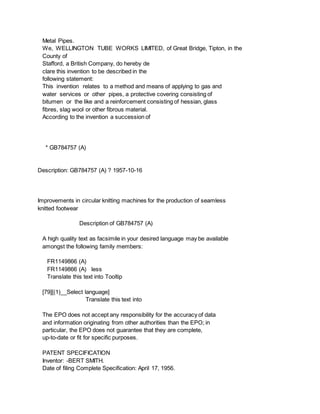 Metal Pipes.
We, WELLINGTON TUBE WORKS LIMITED, of Great Bridge, Tipton, in the
County of
Stafford, a British Company, do hereby de
clare this invention to be described in the
following statement:
This invention relates to a method and means of applying to gas and
water services or other pipes, a protective covering consisting of
bitumen or the like and a reinforcement consisting of hessian, glass
fibres, slag wool or other fibrous material.
According to the invention a succession of
* GB784757 (A)
Description: GB784757 (A) ? 1957-10-16
Improvements in circular knitting machines for the production of seamless
knitted footwear
Description of GB784757 (A)
A high quality text as facsimile in your desired language may be available
amongst the following family members:
FR1149866 (A)
FR1149866 (A) less
Translate this text into Tooltip
[79][(1)__Select language]
Translate this text into
The EPO does not accept any responsibility for the accuracy of data
and information originating from other authorities than the EPO; in
particular, the EPO does not guarantee that they are complete,
up-to-date or fit for specific purposes.
PATENT SPECIFICATION
Inventor: -BERT SMITH.
Date of filing Complete Specification: April 17, 1956.
 