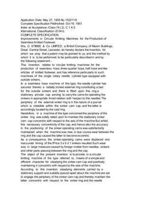 Application Date: May 27, 1955 No 153211/5.
Complete Specification Piblihsihed: Oct 16, 1957.
Index at Acceptance:-Ciass 74 ( 2), C 1 A 5.
International Classifioation:-D 04 b.
COMPLETE SPECIFICATION.
Improvements in Circular Knitting Machines for the Production of
Seamless Knitted Footwear.
We, G STIBBE & Co LIMITED, a British Company, of Maxim Buildings,
Great Central Street, Leicester, do hereby declare the invention, for
which we pray that a patent may be granted to us, and the method by
which it is to be performed, to be particularly described in and by
the following statement -
This invention relates to circular knitting machines for the
production of seamless hose, three-quarter hose, half hose and like
articles of knitted footwear, and has reference particularly to such
machines of the single rotary needle cylinder type equipped with
outside sinkers.
In a seamless hose machine of this type, the needle cylinder has
secured thereto a radially tricked external ring constituting a bed
for the outside sinkers and there is fitted upon this ring a
stationary annular cap serving to carry the cams for operating the
sinkers in appropriate timed relation with 'respect to the needles The
periphery of the external sinker ring is in the nature of a journal
which is rotatable within the sinker cam cap, and the latter is
accordingly located by the said ring.
Heretofore, in a machine of the type concerned the periphery of the
sinker ring was solely relied upon to maintain the stationary sinker
cam cap concentric with respect to the axis of the machine But whilst
this necessary concentricity of the cap, and hence also the accuracy
in the positioning of the sinker-operating cams was satisfactorily
maintained when the machine was new, in due course wear between the
ring and the cap caused the latter to become eccentric.
As a consequence, the sinker-operating cams were displaced and
inaccurate timing of the lPrice 3 s 6 d 1 sinkers resulted Such wear
was in large measiure caused by foreign matter from needles, sinkers
and other parts passing between the ring and the cap.
The object of the present invention is to provide, in a circular
knitting machine of the type referred to, means of a simple and
efficient character for steadying the sinker cam cap and positively
maintaining it concentric with respect to the axis of the machine.
According to this invention, steadying elements carried by a
stationary support and suitably spaced apart about the machine are set
to engage the periphery of the sinker cam cap and thereby maintain the
latter concentric with respect to the sinker ring and the needle
 