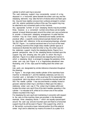 cylinder to which said ring is secured.
The said stationary support may conveniently consist of a ring
disposed in a horizontal plane beneath the sinker cam cap, and the
steadying elements may take the form of blocks which are fixed upon
the ring and have slightly concave inner surfaces arranged in contact
with the exterior peripheral surface of the cap The support ring may
be attached to any convenient parts on the machine.
Any appropriate number of such steadying blocks may be provided;
three, however, is a convenient number since these can be readily
spaced at equal distances apart around the sinker cam cap suchwise as
to provide a three-point steadying arrangement In order that the
invention may be more clearly understood and readily carried into
practical effect, a specific constructional example thereof will now
be described with reference to the accompanying drawings, wherein:
784,757 Figure 1 is a vertical sectional view of so much of the head
of a knitting machine of the single rotary needle cylinder type as is
necessary to illustrate the external sinker a ring, the sinker cap and
the stationary support ring for the steadying blocks; Figure 2 is a
general perspective view of the steadying blocks mounted upon the
support ring and showing also the parts to which this ring is
attached; Figure 3 is a detail sectional view depicting the manner in
which a steadying block is arranged to engage the periphery of the
sinker cam cap; and Figure 4 is a fragmentary elevational view
illustrating one of the clips used for holding down the sinker cam
cap.
Like parts are designated by similar reference characters thoughout
the drawings.
In Figure 1, the single rotary needle cylinder of the seamless hose
machine is indicated at 1, and the relatively stationary cam box 2 is
mounted upon a bed plate 3 in the usual way At 4 is represented the
conventional latch ring above which is mounted the inturned welt dial
WD The needle cylinder 1 has secured thereto a radially tricked or
grooved external sinker ring 5, and there is fitted upon the latter a
stationary sinker cam cap 6 The sinker ring 5 rotates within and
locates the sinker cam cap 6 One of the latch needles operating in the
cylinder 1 is indicated at N, whilst at S is shown one of the outside
sinkers mounted in the ring 5.
For steadying the cam cap 6 and maintaining it concentric with respect
to the axis a of the machine, there are provided, in the illustrated
example, three steadying blocks 7 which are equally spaced apart
around the said cap and are mounted upon and fixed to a horizontal
support ring 8 As will be seen in Figure 1 this support ring, which is
of flat section, surrounds a lower reduced portion Sa of the external
sinker ring 5 and is attached, by means of screws 9, to a plate 10 in
 