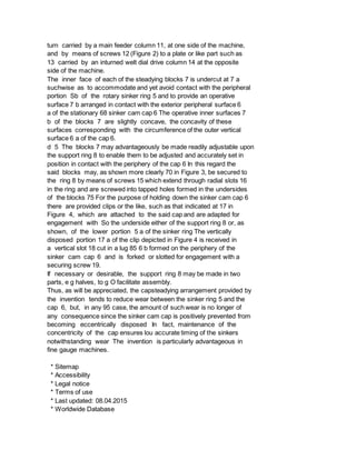 turn carried by a main feeder column 11, at one side of the machine,
and by means of screws 12 (Figure 2) to a plate or like part such as
13 carried by an inturned welt dial drive column 14 at the opposite
side of the machine.
The inner face of each of the steadying blocks 7 is undercut at 7 a
suchwise as to accommodate and yet avoid contact with the peripheral
portion Sb of the rotary sinker ring 5 and to provide an operative
surface 7 b arranged in contact with the exterior peripheral surface 6
a of the stationary 68 sinker cam cap 6 The operative inner surfaces 7
b of the blocks 7 are slightly concave, the concavity of these
surfaces corresponding with the circumference of the outer vertical
surface 6 a of the cap 6.
d 5 The blocks 7 may advantageously be made readily adjustable upon
the support ring 8 to enable them to be adjusted and accurately set in
position in contact with the periphery of the cap 6 In this regard the
said blocks may, as shown more clearly 70 in Figure 3, be secured to
the ring 8 by means of screws 15 which extend through radial slots 16
in the ring and are screwed into tapped holes formed in the undersides
of the blocks 75 For the purpose of holding down the sinker cam cap 6
there are provided clips or the like, such as that indicated at 17 in
Figure 4, which are attached to the said cap and are adapted for
engagement with So the underside either of the support ring 8 or, as
shown, of the lower portion 5 a of the sinker ring The vertically
disposed portion 17 a of the clip depicted in Figure 4 is received in
a vertical slot 18 cut in a lug 85 6 b formed on the periphery of the
sinker cam cap 6 and is forked or slotted for engagement with a
securing screw 19.
If necessary or desirable, the support ring 8 may be made in two
parts, e g halves, to g O facilitate assembly.
Thus, as will be appreciated, the capsteadying arrangement provided by
the invention tends to reduce wear between the sinker ring 5 and the
cap 6, but, in any 95 case, the amount of such wear is no longer of
any consequence since the sinker cam cap is positively prevented from
becoming eccentrically disposed In fact, maintenance of the
concentricity of the cap ensures lou accurate timing of the sinkers
notwithstanding wear The invention is particularly advantageous in
fine gauge machines.
* Sitemap
* Accessibility
* Legal notice
* Terms of use
* Last updated: 08.04.2015
* Worldwide Database
 