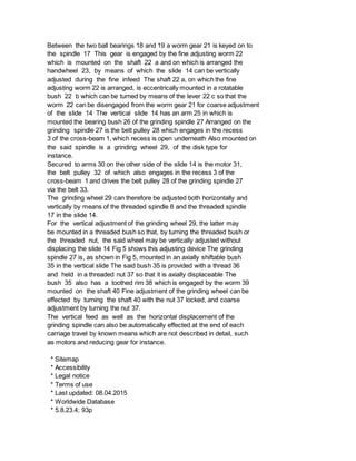 Between the two ball bearings 18 and 19 a worm gear 21 is keyed on to
the spindle 17 This gear is engaged by the fine adjusting worm 22
which is mounted on the shaft 22 a and on which is arranged the
handwheel 23, by means of which the slide 14 can be vertically
adjusted during the fine infeed The shaft 22 a, on which the fine
adjusting worm 22 is arranged, is eccentrically mounted in a rotatable
bush 22 b which can be turned by means of the lever 22 c so that the
worm 22 can be disengaged from the worm gear 21 for coarse adjustment
of the slide 14 The vertical slide 14 has an arm 25 in which is
mounted the bearing bush 26 of the grinding spindle 27 Arranged on the
grinding spindle 27 is the belt pulley 28 which engages in the recess
3 of the cross-beam 1, which recess is open underneath Also mounted on
the said spindle is a grinding wheel 29, of the disk type for
instance.
Secured to arms 30 on the other side of the slide 14 is the motor 31,
the belt pulley 32 of which also engages in the recess 3 of the
cross-beam 1 and drives the belt pulley 28 of the grinding spindle 27
via the belt 33.
The grinding wheel 29 can therefore be adjusted both horizontally and
vertically by means of the threaded spindle 8 and the threaded spindle
17 in the slide 14.
For the vertical adjustment of the grinding wheel 29, the latter may
be mounted in a threaded bush so that, by turning the threaded bush or
the threaded nut, the said wheel may be vertically adjusted without
displacing the slide 14 Fig 5 shows this adjusting device The grinding
spindle 27 is, as shown in Fig 5, mounted in an axially shiftable bush
35 in the vertical slide The said bush 35 is provided with a thread 36
and held in a threaded nut 37 so that it is axially displaceable The
bush 35 also has a toothed rim 38 which is engaged by the worm 39
mounted on the shaft 40 Fine adjustment of the grinding wheel can be
effected by turning the shaft 40 with the nut 37 locked, and coarse
adjustment by turning the nut 37.
The vertical feed as well as the horizontal displacement of the
grinding spindle can also be automatically effected at the end of each
carriage travel by known means which are not described in detail, such
as motors and reducing gear for instance.
* Sitemap
* Accessibility
* Legal notice
* Terms of use
* Last updated: 08.04.2015
* Worldwide Database
* 5.8.23.4; 93p
 