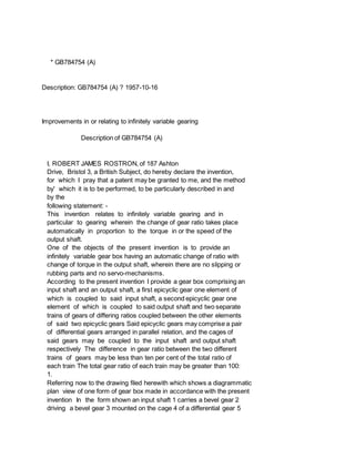 * GB784754 (A)
Description: GB784754 (A) ? 1957-10-16
Improvements in or relating to infinitely variable gearing
Description of GB784754 (A)
I, ROBERT JAMES ROSTRON, of 187 Ashton
Drive, Bristol 3, a British Subject, do hereby declare the invention,
for which I pray that a patent may be granted to me, and the method
by' which it is to be performed, to be particularly described in and
by the
following statement: -
This invention relates to infinitely variable gearing and in
particular to gearing wherein the change of gear ratio takes place
automatically in proportion to the torque in or the speed of the
output shaft.
One of the objects of the present invention is to provide an
infinitely variable gear box having an automatic change of ratio with
change of torque in the output shaft, wherein there are no slipping or
rubbing parts and no servo-mechanisms.
According to the present invention I provide a gear box comprising an
input shaft and an output shaft, a first epicyclic gear one element of
which is coupled to said input shaft, a second epicyclic gear one
element of which is coupled to said output shaft and two separate
trains of gears of differing ratios coupled between the other elements
of said two epicyclic gears Said epicyclic gears may comprise a pair
of differential gears arranged in parallel relation, and the cages of
said gears may be coupled to the input shaft and output shaft
respectively The difference in gear ratio between the two different
trains of gears may be less than ten per cent of the total ratio of
each train The total gear ratio of each train may be greater than 100:
1.
Referring now to the drawing filed herewith which shows a diagrammatic
plan view of one form of gear box made in accordance with the present
invention In the form shown an input shaft 1 carries a bevel gear 2
driving a bevel gear 3 mounted on the cage 4 of a differential gear 5
 
