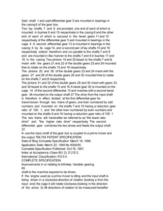 Said shaft 1 and said differential gear 5 are mounted in bearings in
the casing 6 of the gear box.
Two lay shafts 7 and 8 are provided, one end of each of which is
mounted in bushes 9 and 10 respectively in the casing 6 and the other
end of each of which is secured in the bevel gears 11 and 12
respectively of the differential gear 5 and mounted in bearings in the
cage 4 A second differential gear 13 is mounted in bearings in the
casing 6 by its cage 14, and a second pair of lay shafts 15 and 16
respectively extend therefrom and run parallel to the shafts 7 and 8
and are mounted in like manner to the shafts 7 and 8 in bushes 17 and
18 in the casing Two pinions 19 and 20 keyed to the shafts 7 and &
mesh with the gears 21 and 22 of the double gears 23 and 24 mounted
free to rotate on the shafts 15 and 16 respectively.
The pinions 25 and 26 of the double gears 23 and 24 mesh with the
gears 27 and 28 of the double gears 29 and 30 mounted free to rotate
on the shafts 7 and 8 respectively.
The pinions 31 and 32 of the double gears 29 and 30 mesh with gears 33
and 34 keyed to the shafts 15 and 16 A bevel gear 35 is mounted on the
cage 14 of the second differential 13 and meshes with a second bevel
gear 36 mounted on the output shaft 37 The drive from the input shaft
is therefore in effect divided at the first differential gear for
transmission through two trains of gears, one train numbered by odd
numbers and mounted on the shafts 7 and 15 having a reduction gear
ratio of 100: 1, and the other train numbered by even numbers and
mounted on the shafts 8 and 16 having a reduction gear ratio of 105: 1
The two trains will hereinafter be referred to as "the lower ratio
drive" and "the higher ratio drive" respectively The second
differential gear combines the two drives and feeds the output shaft
37.
In use the input shaft of the gear box is coupled to a prime mover and
the output 784,754 PATENT SPECIFICATION
Date of filing Complete Specification: March 16, 1956.
Application Date: March 22, 1955 No 8355/55.
Complete Specification Published: Oct 16, 1957.
Index at Acceptance:-Class 80 ( 2), D 2 D 2.
International Clausification:-FO 6 h.
COMPLETE SPECIFICATION.
Improvements in or relating to Infinitely Variable gearing.
65.
shaft to the machine required to be driven.
If the engine used as a prime mover is idling and the input shaft is
being driven in a clockwise direction of rotation (looking a from the
input end) the cage 4 will rotate clockwise (looking in the direction
of the arrow X) All directions of rotation to be measured hereafter
 