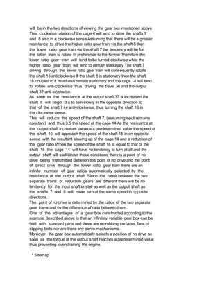 will be in the two directions of viewing the gear box mentioned above
This clockwise rotation of the cage 4 will tend to drive the shafts 7
and 8 also in a clockwise sense Assuming that there will be a greater
resistance to drive the higher ratio gear train via the shaft 8 than
the lower ratio gear train via the shaft 7 the tendency will be for
the latter train to rotate in preference to the former Therefore the
lower ratio gear train will tend to be turned clockwise while the
higher ratio gear train will tend to remain stationary The shaft 7
driving through the lower ratio gear train will consequently rotate
the shaft 15 anticlockwise If the shaft 8 is stationary then the shaft
16 coupled to it must also remain stationary and the cage 14 will tend
to rotate anti-clockwise thus driving the bevel 36 and the output
shaft 37 anti-clockwise.
As soon as the resistance at the output shaft 37 is increased the
shaft 8 will begin :3 u to turn slowly in the opposite direction to
that of the shaft 7 i e anti-clockwise, thus turning the shaft 16 in
the clockwise sense.
This will reduce the speed of the shaft 7, (assuming input remains
constant) and thus 3,5 the speed of the cage 14 As the resistance at
the output shaft increases towards a predetermined value the speed of
the shaft 16 will approach the speed of the shaft 15 in an opposite
sense with the resultant slowing up of the cage 14 and a reduction of
the gear ratio When the speed of the shaft 16 is equal to that of the
shaft 15 the cage 14 will have no tendency to turn at all and the
output shaft will stall Under these conditions there is a point of no
drive being transmitted Between this point of no drive and the point
of direct drive through the lower ratio gear train there are an
infinite number of gear ratios automatically selected by the
resistance at the output shaft Since the ratios between the two
separate trains of reduction gears are different there will be no
tendency for the input shaft to stall as well as the output shaft as
the shafts 7 and 8 will never turn at the same speed in opposite
directions.
The point of no drive is determined by the ratios of the two separate
gear trains and by the difference of ratio between them.
One of the advantages of a gear box constructed according to the
example described above is that an infinitely variable gear box can be
built with standard parts and there are no rubbing surfaces, fans or
slipping belts nor are there any servo mechanisms.
Moreover the gear box automatically selects a position of no drive as
soon as the torque at the output shaft reaches a predetermined value
thus preventing overstraining the engine.
* Sitemap
 