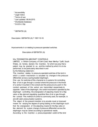 * Accessibility
* Legal notice
* Terms of use
* Last updated: 08.04.2015
* Worldwide Database
* 5.8.23.4; 93p
* GB784755 (A)
Description: GB784755 (A) ? 1957-10-16
Improvements in or relating to pressure operated switches
Description of GB784755 (A)
We, TEDDINGTON AIRCRAFT CONTROLS
LIMITED, a British Company, of Cefn Coed, Near Merthyr Tydfil, South
Wales, do hereby declare the invention, for which we pray that a
patent may be granted to us, and the method by which it is to be
performed, to be particularly described in and
by the following statement:-
This invention relates to pressure-operated switches of the kind in
which a switch mechanism is actuated by changes in the pressure
differential across a spring-loaded diaphragm.
One use for switches of this character is in systems for controlling
flow of air or gas through a conduit where the pressure in the threat
of a venturi mounted in the conduit and the pressure at a point in the
conduit upstream of the venturi are transmitted respectively to
opposite sides of the diaphragm, the switch mechanism operated by the
diaphragm controlling the energisation of adjusting means for a flap
valve or like element regulating quantitive flow of air or gas through
the conduit This method of control is commonly used, for example, in
aircraft cabin pressurisation systems.
The object of the present invention is to provide novel or improved
means for varying the degree of spring loading on the diaphragm such
that the energisation of the adjusting means for the flap valve or
like element for a given change of pressure differential across the
diaphragm may be varied according to operational needs.
According to the invention a pressureoperated switch of the kind
 
