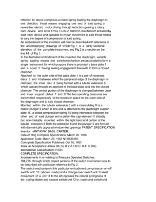 referred to above comprises a coiled spring loading the diaphragm in
one direction, thrust means engaging one end of said spring, a
reversible electric motor driving through reduction gearing a rotary
cam device, and lever lPrice 3 s 64 2 7849755 mechanism actuated by
said cam device and operable to impart movement to said thrust means
to vary the degree of compression of said spring.
An embodiment of the invention will now be described with reference to
the accompanying drawings of which:Fig 1 is a partly sectional
elevation of the complete instrument, and Fig 2 is a section on the
line II-II of Fig 1.
In the illustrated embodiment of the invention the diaphragm, variable
spring loading means and switch mechanism are associated to form a
single instrument, for which purpose there is provided a base plate 1
and a cover 2 having sealing engagement therewith to form a closed
chamber.
Attached to the outer side of the base plate 1 is a pair of recessed
discs 3 and 4 between which the peripheral edge of the diaphragm is
clamped, the inner disc 4 being formed with a tubular extension 6
which passes through an aperture in the base plate and into the closed
chamber The central portion of the diaphragm is clamped between outer
and inner support plates 7 and 8 The two operating pressures are
transmitted respectively to the recess or space on the outer side of
the diaphragm and to said closed chamber.
Mounted within the tubular extension 6 with a close sliding fit is a
hollow plunger 9 which at one end is attached to the diaphragm support
plate 8, a coiled compression spring 10 being interposed between the
other end of said plunger and a piston-like cap element 11 slidably
but non-rotatably mounted within the right hand end portion of the
tubular extension 6 Both the extension 6 and the plunger 9 are formed
with diametrically opposed window-like openings PATENT SPECIFICATION
Inventor: -ANTHONY BASIL CARTER.
Date of filing Complete Specification: March 26, 1956.
Application Date: March 25, 1955 No 8839155.
Comnplete Specification Published: Oct 16, 1957.
Index at Acceptance:-Class 38 ( 5), B 2 A 130 C: B 4: C 602).
International Classification:-H Oln.
COMPLETE SPECIFICATION.
Improvements in or relating to Pressure Operated Switches.
784,755 through which project portions of the switch mechanism now to
be described with particular reference to Fig 2.
The switch mechanism in this particular embodiment comprises an on-off
switch unit 12 (shown made) and a change-over switch unit 13 Axial
movement of a rod 14 to the left opposes the natural springiness of
the spring blades and causes switch unit 12 to ( open and switch unit
 