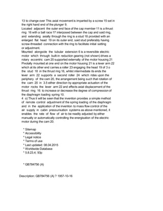 13 to change over This axial movement is imparted by a screw 15 set in
the right hand end of the plunger 9.
Located adjacent the outer end face of the cap member 11 is a thrust
ring 16 with a ball race 17 interposed between the cap and said ring,
and extending axially through the ring is a stud 18 provided with an
enlarged flat head 19 on its outer end, said stud preferably having
screw-threaded connection with the ring to facilitate initial setting
or adjustment.
Mounted alongside the tubular extension 6 is a reversible electric
motor which through built-in reduction gearing (not shown) drives a
rotary eccentric cam 20 supported externally of the motor housing 21
Pivotally mounted at one end on the motor housing 21 is a lever arm 22
which at its other end carries a roller 23 engaging the head 19 of 3 o
the stud 18 in the thrust ring 16, whilst intermediate its ends the
lever arm 22 supports a second roller 24 which rides upon the
periphery of the cam 20, the arrangement being such that rotation of
the cam 20 in 3.5 either direction by appropriate actuation of the
motor rocks the lever arm 22 and effects axial displacement of the
thrust ring 16 to increase or decrease the degree of compression of
the diaphragm loading spring 10.
4 o) Thus it will be seen that the invention provides a simple method
of remote control adjustment of the spring loading of the diaphragm
and in the application of the invention to mass flow control of the
air supply in cabin pressurisation systems as above mentioned, it
enables the rate of flow of air to be readily adjusted by either
manually or automatically controlling the energisation of the electric
motor during the cam 20.
* Sitemap
* Accessibility
* Legal notice
* Terms of use
* Last updated: 08.04.2015
* Worldwide Database
* 5.8.23.4; 93p
* GB784756 (A)
Description: GB784756 (A) ? 1957-10-16
 