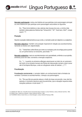 Narrador participante: conta uma história em que participa como personagem principal
ou uma história em que participa como personagem secundária ou figurante.
Ex.: "Para lá do telefone e das calorias das trouxas de ovos, a minha mãe
também odeia palavras foleiras tipo "tchauzinho", "ôi!", "tudo bem, fofa?", coisas
assim." (2)
Posição
Quanto à posição relativamente ao que conta, o narrador pode ser objectivo ou subjectivo.
Narrador objectivo: mantém uma posição imparcial em relação aos acontecimentos,
narrando os factos com objectividade.
Ex.: " Sexta-feira colhia flores por entre os rochedos junto da antiga gruta quando
viu um ponto branco no horizonte, para leste." (3)
Narrador subjectivo: narra os acontecimentos com parcialidade, emitindo a sua opinião,
emitindo juízos de valor, tornando a narração subjectiva.
Ex.: " (...) quando os primeiros alfanges assomavam ao lado de um autocarro
da Carris, já os briosos homens da Polícia de Intervenção corriam a bom correr
até à Cervejaria Munique, onde se refugiavam atrás do balcão (...)" (1)
Focalização
Focalização omnisciente: o narrador detém um conhecimento total e ilimitado da
narrativa. Controla os acontecimentos, o tempo e as personagens.
Ex.: "De que Alá era grande estava o chefe da tropa convencido, mas não lhe
pareceu o momento oportuno para louvaminhas, que a situação requeria antes
soluções práticas e muito tacto." (1)
(1) CARVALHO, Mário de, A Inaudita Guerra da Avenida Gago Coutinho e outras Histórias, Lisboa, Editorial Caminho, 1992.
(2) VIEIRA, Alice, Cadernos de Agosto, Lisboa, Editorial Caminho, 1995.
(3) TOURNIER, Michel, Sexta-Feira ou a Vida Selvagem, Lisboa, Editorial Presença,1998.
escolavirtuale
2
 