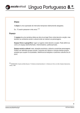 Elipse
A elipse é uma supressão de intervalos temporais relativamente alargados.
Ex.: "E assim passaram vinte anos."
(5)
Espaço
O espaço de uma narrativa refere-se não só ao lugar físico onde decorre a acção, mas
também ao ambiente social e cultural onde se inserem as personagens.
Espaço físico e geográfico: lugar ou lugares onde decorre a acção. Pode definir-se
como um espaço aberto/fechado, interior/exterior, público/privado.
Espaço social e cultural: meio, situação económica, cultural ou social das personagens.
Podem ser definidos grupos sociais, conjuntos de valores e crenças desses grupos,
posição que ocupam na sociedade, referência às tradições e costumes culturais de um
povo.
(5)
ANDRESSEN, Sophia de Mello Breyner; "A História da Gata Borralheira", in Histórias da Terra e do Mar, Edições Salamandra,
Lisboa, 1984.
escolavirtuale
6
 
