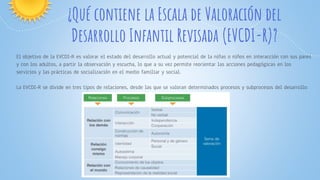 ¿Qué contiene la Escala de Valoración del
Desarrollo Infantil Revisada (EVCDI-R)?
El objetivo de la EVCDI-R es valorar el estado del desarrollo actual y potencial de la niñas o niños en interacción con sus pares
y con los adultos, a partir la observación y escucha, lo que a su vez permite reorientar las acciones pedagógicas en los
servicios y las prácticas de socialización en el medio familiar y social.
La EVCDI-R se divide en tres tipos de relaciones, desde las que se valoran determinados procesos y subprocesos del desarrollo:
 