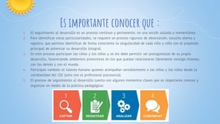 Es importante conocer que :
1. El seguimiento al desarrollo es un proceso continuo y permanente, no una acción aislada o momentánea
2. Para identificar estas particularidades, se requiere un proceso riguroso de observación, escucha atenta y
registro, que permita identificar de forma consciente la singularidad de cada niña y niño con el propósito
principal de potenciar su desarrollo integral.
3. En este proceso participan las niñas y los niños y se les debe permitir ser protagonistas de su propio
desarrollo, favoreciendo ambientes protectores en los que puedan relacionarse libremente consigo mismos,
con los demás y con el mundo.
4. Participan también el talento humano quienes acompañan sensiblemente a las niñas y los niños desde la
cotidianidad del CDI Junto con el profesional psicosocial.
5. El proceso de seguimiento al desarrollo cuenta con algunos momentos claves que es importante conocer y
organizar en medio de la práctica pedagógica:
 