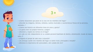 • ¿Cuenta situaciones que pasan en la casa con los miembros del hogar?
• ¿Describe las imágenes, láminas, símbolos, cuentos ilustrados o características físicas de las personas,
animales...?
• ¿Cuenta una historia con diferentes tonos de voces y gestos?
• ¿Le gusta crear sus propias historias y juegos?
• ¿Reconoce y respeta las normas en el hogar?
• ¿Es cada vez más independiente en su cuidado personal (cepillado de dientes, alimentación, lavado de manos,
baño...)?
• ¿Pregunta el porqué de cada cosa o situación?
• ¿Se preocupa cuando otro miembro del hogar se siente triste, preocupado o enojado?
• ¿Reconoce la importancia del autocuidado y del cuidado del otro?
3 +
 