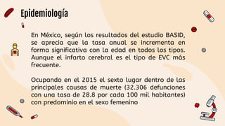Epidemiología
En México, según los resultados del estudio BASID,
se aprecia que la tasa anual se incrementa en
forma significativa con la edad en todos los tipos.
Aunque el infarto cerebral es el tipo de EVC más
frecuente.
Ocupando en el 2015 el sexto lugar dentro de las
principales causas de muerte (32.306 defunciones
con una tasa de 28.8 por cada 100 mil habitantes)
con predominio en el sexo femenino
 