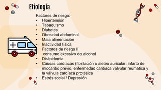 Etiología
Factores de riesgo:
• Hipertensión
• Tabaquismo
• Diabetes
• Obesidad abdominal
• Mala alimentación
• Inactividad física
• Factores de riesgo II
• consumo excesivo de alcohol
• Dislipidemia
• Causas cardíacas (fibrilación o aleteo auricular, infarto de
miocardio previo, enfermedad cardiaca valvular reumática y
la válvula cardíaca protésica
• Estrés social / Depresión
 