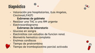 • Valoración pre hospitalarias, (Los Angeles,
Cincinnati,FAST)
Exámenes de gabinete
• Realizar una TAC o una RM urgente
• Electrocardiograma
Exámenes de laboratorio
• Glucosa en sangre
• Electrolitos con estudios de funcion renal
• Biometría hematica completa
• Enzimas cardíacas
• Tiempo de protrombina
• Tiempo de tromboplastina parcial activada
Diagnóstico
 