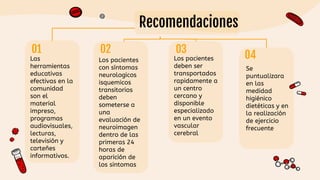 Recomendaciones
Las
herramientas
educativas
efectivas en la
comunidad
son el
material
impreso,
programas
audiovisuales,
lecturas,
televisión y
carteñes
informativos.
Los pacientes
deben ser
transportados
rapidamente a
un centro
cercano y
disponible
especializado
en un evento
vascular
cerebral
Los pacientes
con síntomas
neurologicos
isquemicos
transitorios
deben
someterse a
una
evaluación de
neuroimagen
dentro de las
primeras 24
horas de
aparición de
los sintomas
Se
puntualizara
en las
medidad
higiénico
dietéticas y en
la realización
de ejercicio
frecuente
03
 