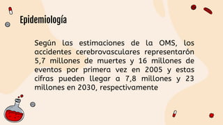 Según las estimaciones de la OMS, los
accidentes cerebrovasculares representarón
5,7 millones de muertes y 16 millones de
eventos por primera vez en 2005 y estas
cifras pueden llegar a 7,8 millones y 23
millones en 2030, respectivamente
Epidemiología
 