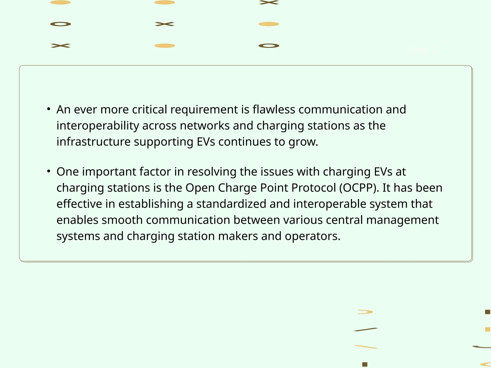 • An ever more critical requirement is flawless communication and
interoperability across networks and charging stations as the
infrastructure supporting EVs continues to grow.
• One important factor in resolving the issues with charging EVs at
charging stations is the Open Charge Point Protocol (OCPP). It has been
effective in establishing a standardized and interoperable system that
enables smooth communication between various central management
systems and charging station makers and operators.
Page 2
 