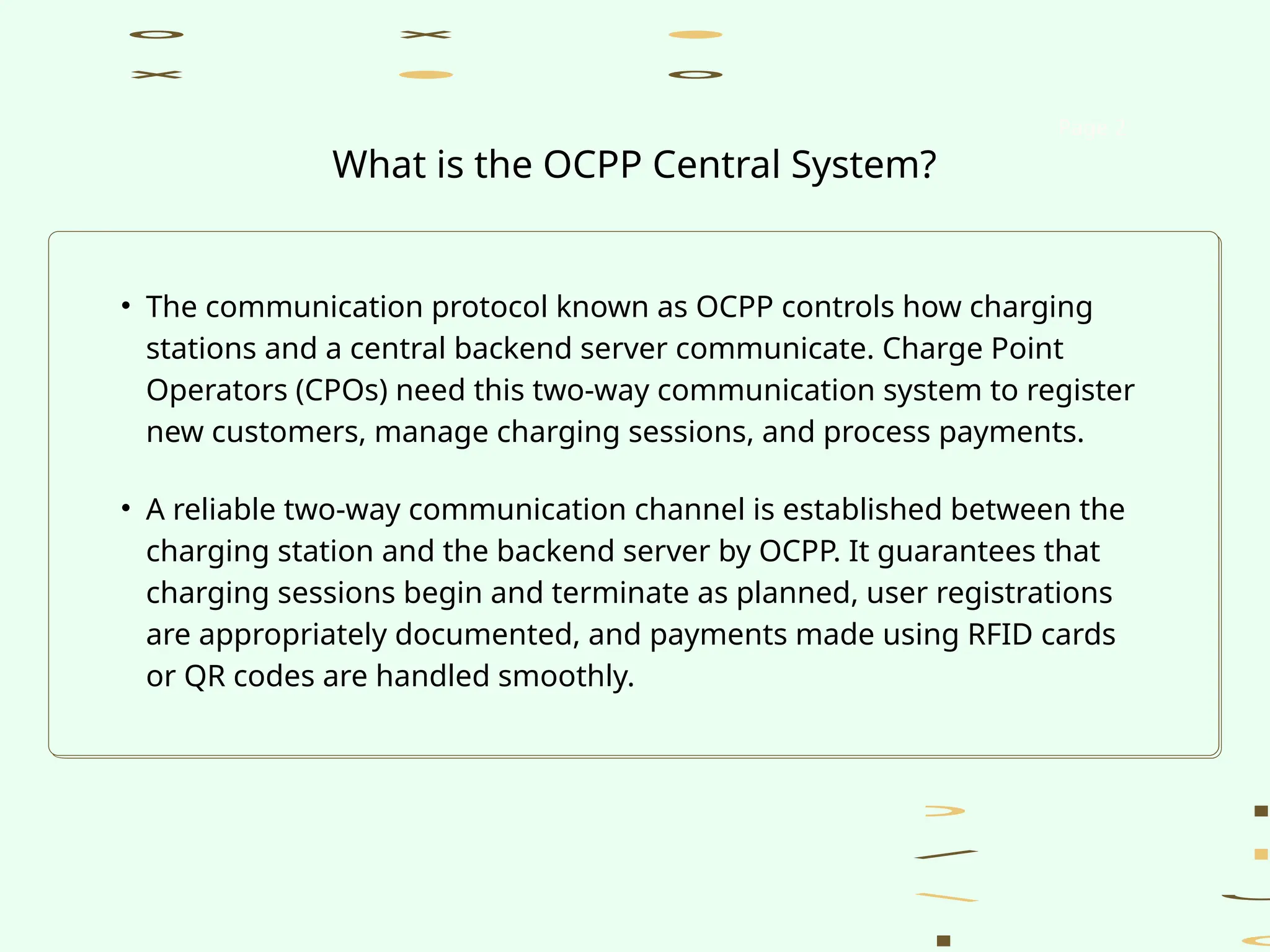 • The communication protocol known as OCPP controls how charging
stations and a central backend server communicate. Charge Point
Operators (CPOs) need this two-way communication system to register
new customers, manage charging sessions, and process payments.
• A reliable two-way communication channel is established between the
charging station and the backend server by OCPP. It guarantees that
charging sessions begin and terminate as planned, user registrations
are appropriately documented, and payments made using RFID cards
or QR codes are handled smoothly.
Page 2
What is the OCPP Central System?
 