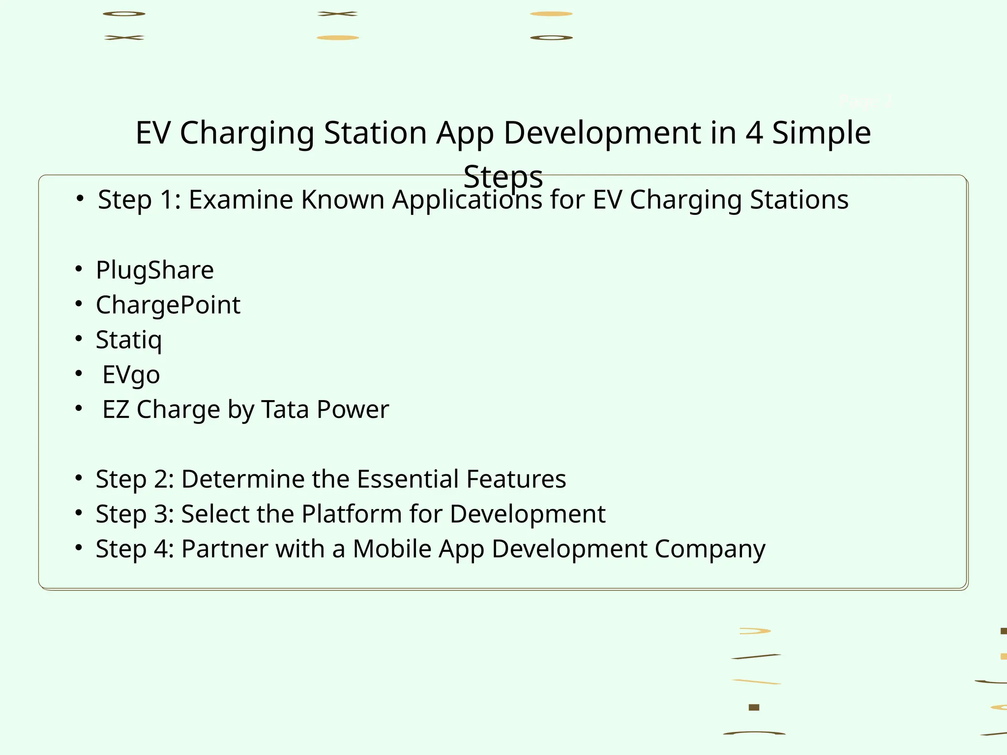 • Step 1: Examine Known Applications for EV Charging Stations
• PlugShare
• ChargePoint
• Statiq
• EVgo
• EZ Charge by Tata Power
• Step 2: Determine the Essential Features
• Step 3: Select the Platform for Development
• Step 4: Partner with a Mobile App Development Company
Page 2
EV Charging Station App Development in 4 Simple
Steps
 