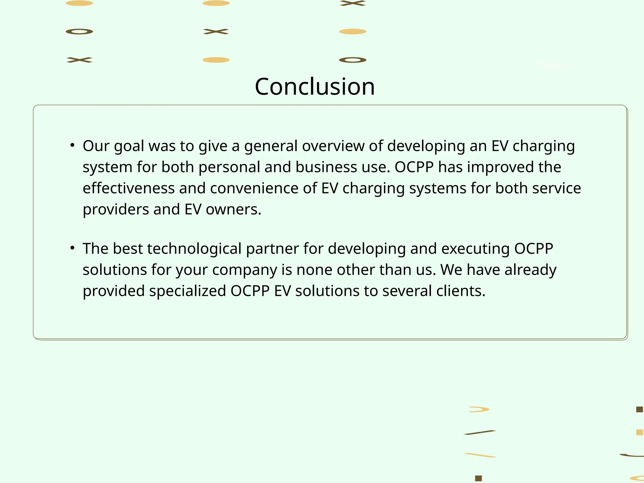 • Our goal was to give a general overview of developing an EV charging
system for both personal and business use. OCPP has improved the
effectiveness and convenience of EV charging systems for both service
providers and EV owners.
• The best technological partner for developing and executing OCPP
solutions for your company is none other than us. We have already
provided specialized OCPP EV solutions to several clients.
Page 2
Conclusion
 