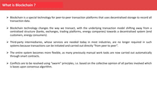 What is Blockchain ?
Ø Blockchain is a special technology for peer-to-peer transaction platforms that uses decentralised storage to record all
transaction data.
Ø Blockchain technology changes the way we transact, with the underlying transaction model shifting away from a
centralised structure (banks, exchanges, trading platforms, energy companies) towards a decentralised system (end
customers, energy consumers).
Ø Third-party intermediaries, whose services are needed today in most industries, are no longer required in such
systems because transactions can be initiated and carried out directly “from peer to peer”.
Ø The entire system becomes more flexible, as many previously manual work tasks are now carried out automatically
through smart contracts.
Ø Conflicts are to be resolved using “swarm” principles, i.e. based on the collective opinion of all parties involved which
is bases upon consensus algorithm.
 