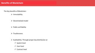 Benefits of Blockchain
The Key benefits of Blockchain:
Ø Immutability
Ø Decentralized model
Ø Public verifiability
Ø Trustlessness
Ø Auditability: Through proper key-distribution at
ü System level
ü User level
ü Contract level
 