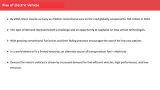 Rise of Electric Vehicle
Ø By 2050, there may be as many as 2 billion conventional cars on the road globally, compared to 750 million in 2010.
Ø This type of demand represents both a challenge and an opportunity to capitalize on new vehicle technologies.
Ø With growing conventional fuel prices and their fading presence encourages the search for low-cost options.
Ø In a world where oil is a limited resource, an alternate source of transportation fuel – electricity
Ø Demand for electric vehicles is driven by increased demand for fuel-efficient vehicles, high-performance, and low-
emission.
 