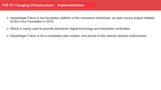 P2P EV Charging Infrastructure - Implementation
Ø Hyperledger Fabric is the foundation platform of the consortium blockchain, an open source project initiated
by the Linux Foundation in 2015.
Ø Which is mainly used to promote blockchain digital technology and transaction verification.
Ø Hyperledger Fabric is not a completely open system, and access to the network requires authorization.
 