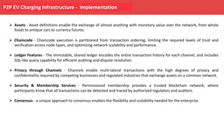 P2P EV Charging Infrastructure - Implementation
Ø Assets - Asset definitions enable the exchange of almost anything with monetary value over the network, from whole
foods to antique cars to currency futures.
Ø Chaincode - Chaincode execution is partitioned from transaction ordering, limiting the required levels of trust and
verification across node types, and optimizing network scalability and performance.
Ø Ledger Features - The immutable, shared ledger encodes the entire transaction history for each channel, and includes
SQL-like query capability for efficient auditing and dispute resolution.
Ø Privacy through Channels - Channels enable multi-lateral transactions with the high degrees of privacy and
confidentiality required by competing businesses and regulated industries that exchange assets on a common network.
Ø Security & Membership Services - Permissioned membership provides a trusted blockchain network, where
participants know that all transactions can be detected and traced by authorized regulators and auditors.
Ø Consensus - a unique approach to consensus enables the flexibility and scalability needed for the enterprise
 