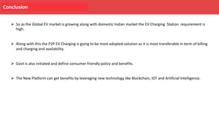 Conclusion
Ø So as the Global EV market is growing along with domestic Indian market the EV Charging Station requirement is
high.
Ø Along with this the P2P EV Charging is going to be most adopted solution as it is most transferable in term of billing
and charging and availability.
Ø Govt is also initiated and define consumer friendly policy and benefits.
Ø The New Platform can get benefits by leveraging new technology like Blockchain, IOT and Artificial Intelligence.
 